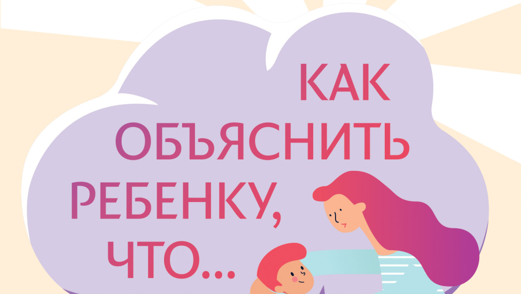 Как объяснить ребенку, что... Простые сценарии для сложных разговоров с детьми