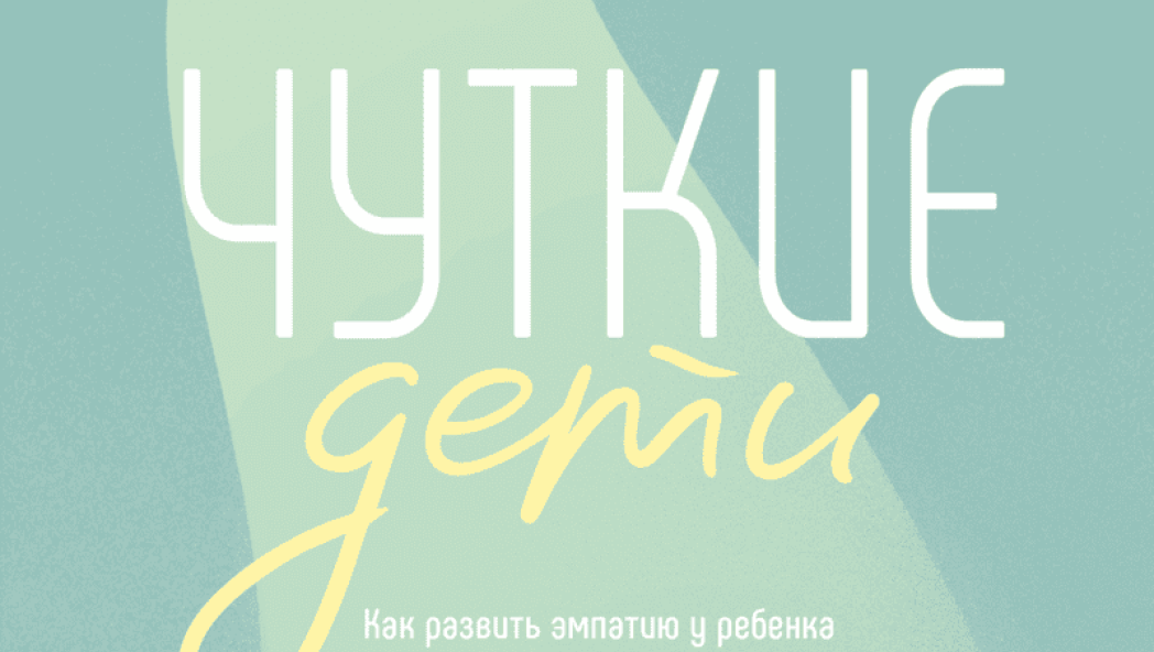 Чуткие дети. Как развить эмпатию у ребенка и как это поможет ему преуспеть в жизни